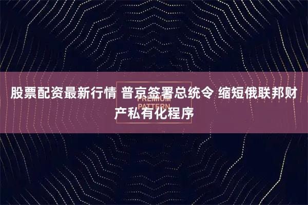 股票配资最新行情 普京签署总统令 缩短俄联邦财产私有化程序