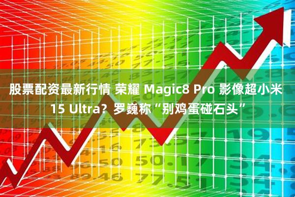 股票配资最新行情 荣耀 Magic8 Pro 影像超小米 15 Ultra？罗巍称“别鸡蛋碰石头”