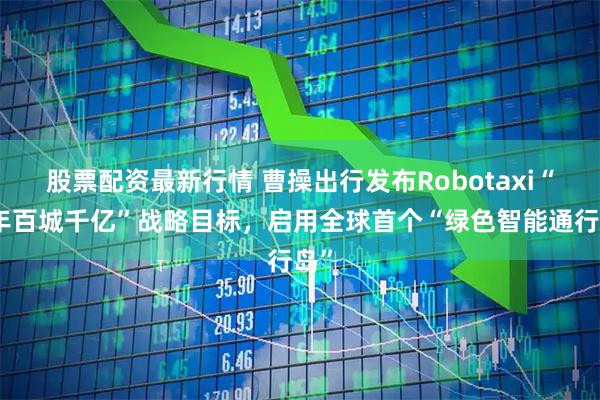 股票配资最新行情 曹操出行发布Robotaxi“十年百城千亿”战略目标，启用全球首个“绿色智能通行岛”