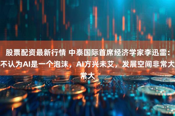 股票配资最新行情 中泰国际首席经济学家李迅雷:不认为AI是一个泡沫,AI方兴未艾,发展空间非常大