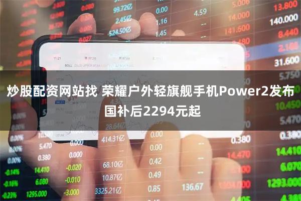 炒股配资网站找 荣耀户外轻旗舰手机Power2发布 国补后2294元起