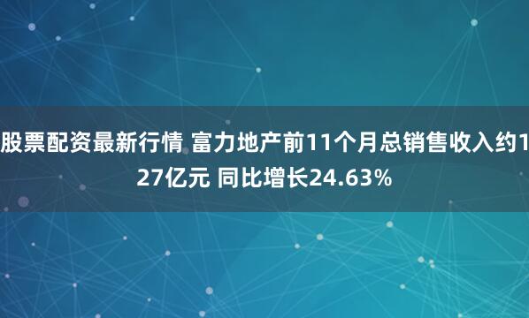股票配资最新行情 富力地产前11个月总销售收入约127亿元 同比增长24.63%
