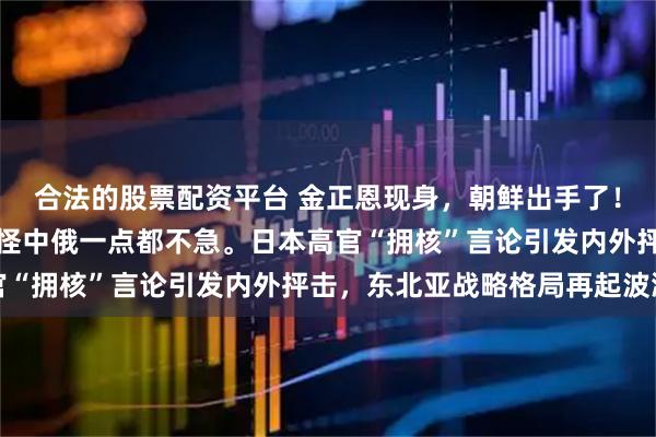 合法的股票配资平台 金正恩现身，朝鲜出手了！日本右翼恍然大悟：难怪中俄一点都不急。日本高官“拥核”言论引发内外抨击，东北亚战略格局再起波澜