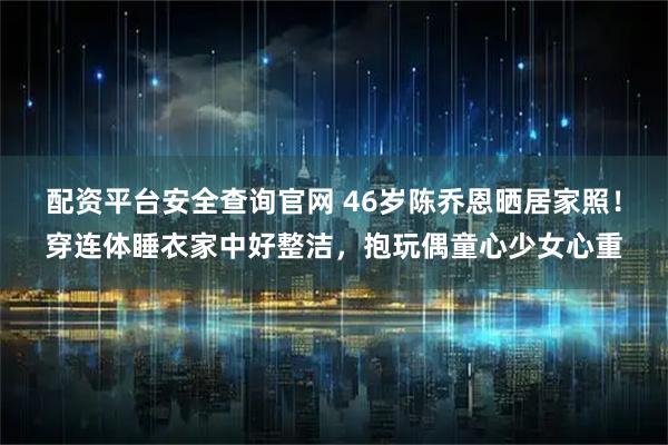 配资平台安全查询官网 46岁陈乔恩晒居家照！穿连体睡衣家中好整洁，抱玩偶童心少女心重