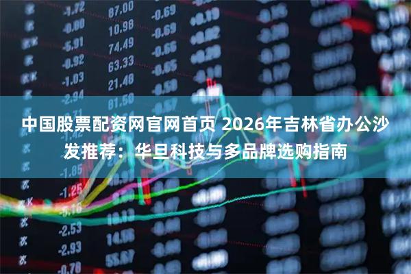 中国股票配资网官网首页 2026年吉林省办公沙发推荐：华旦科技与多品牌选购指南