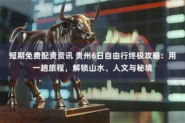 短期免费配资资讯 贵州6日自由行终极攻略：用一趟旅程，解锁山水、人文与秘境