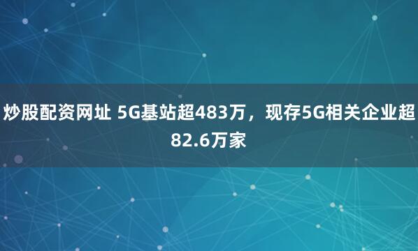炒股配资网址 5G基站超483万，现存5G相关企业超82.6万家