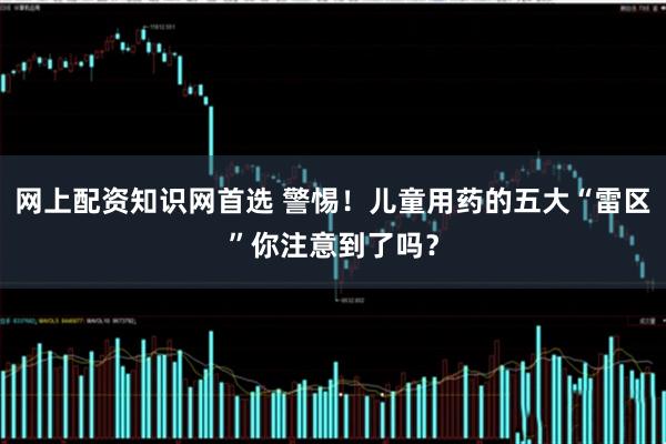 网上配资知识网首选 警惕！儿童用药的五大“雷区”你注意到了吗？