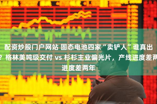 配资炒股门户网站 固态电池四家“卖铲人”谁真出货？格林美吨级交付 vs 杉杉主业偏光片，产线进度差两年