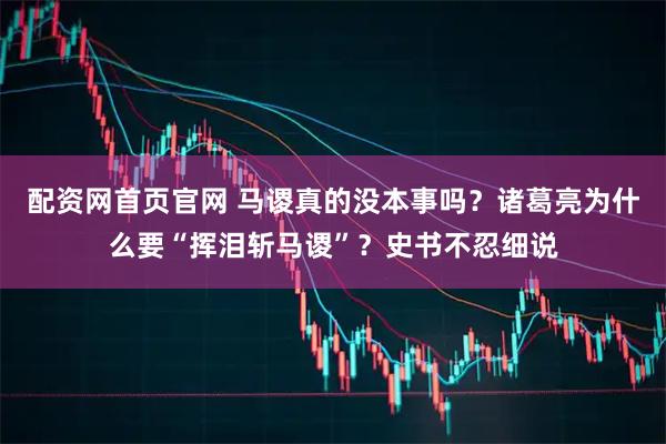 配资网首页官网 马谡真的没本事吗？诸葛亮为什么要“挥泪斩马谡”？史书不忍细说