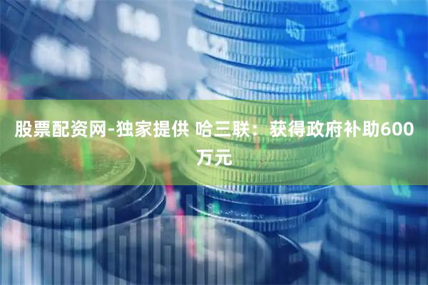股票配资网-独家提供 哈三联：获得政府补助600万元