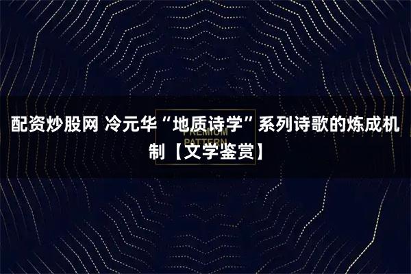 配资炒股网 冷元华“地质诗学”系列诗歌的炼成机制【文学鉴赏】