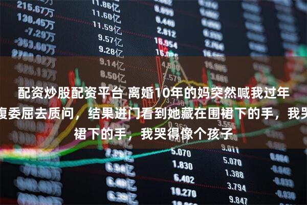 配资炒股配资平台 离婚10年的妈突然喊我过年,我本想满腹委屈去质问,结果进门看到她藏在围裙下的手,我哭得像个孩子