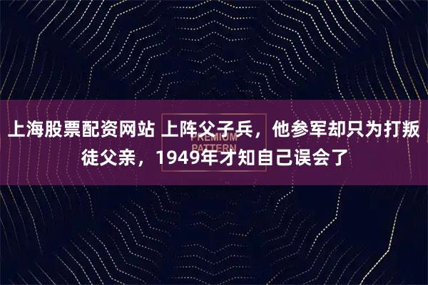 上海股票配资网站 上阵父子兵，他参军却只为打叛徒父亲，1949年才知自己误会了