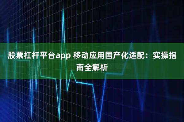 股票杠杆平台app 移动应用国产化适配：实操指南全解析