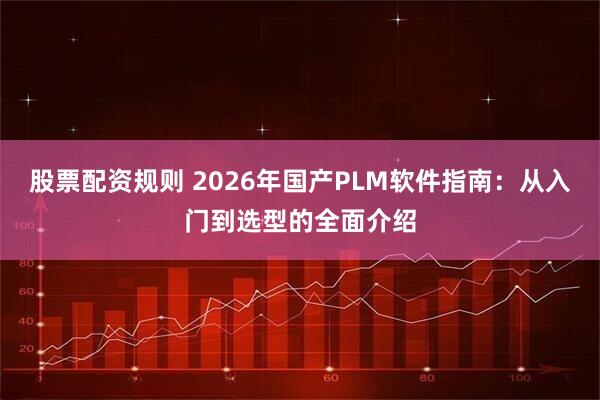 股票配资规则 2026年国产PLM软件指南：从入门到选型的全面介绍