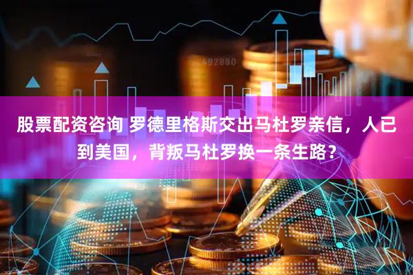 股票配资咨询 罗德里格斯交出马杜罗亲信，人已到美国，背叛马杜罗换一条生路？