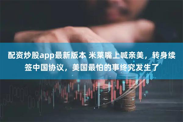配资炒股app最新版本 米莱嘴上喊亲美，转身续签中国协议，美国最怕的事终究发生了