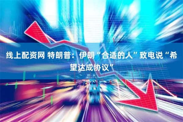 线上配资网 特朗普：伊朗“合适的人”致电说“希望达成协议”